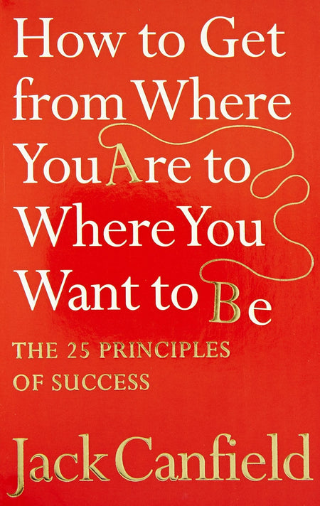How To Get From Where You Are To Where You Want To B: The 25 Principles Of Success