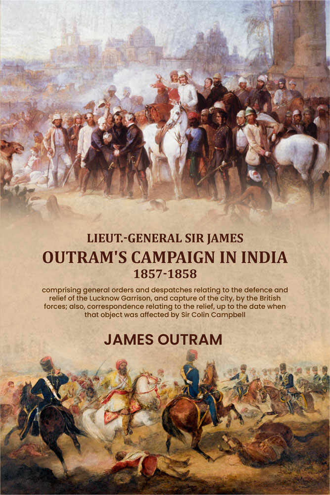 Lieut.-General Sir James Outram's campaign in India, 1857-1858: comprising general orders and despatches relating to the defence and relief of the Lucknow Garrison, and capture of the city, by the British forces; also, correspondence relating to the relie - Distacart